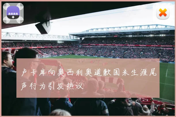 卢卡库向奥西利奥道歉国米生涯尾声行为引发热议