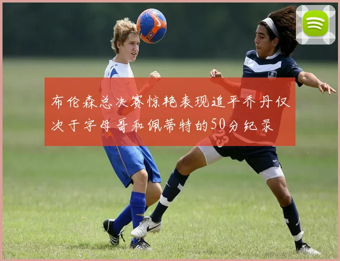 布伦森总决赛惊艳表现追平乔丹仅次于字母哥和佩蒂特的50分纪录