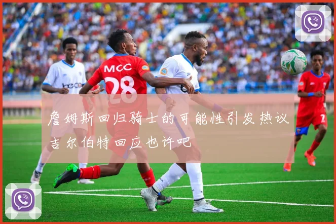 詹姆斯回归骑士的可能性引发热议吉尔伯特回应也许吧