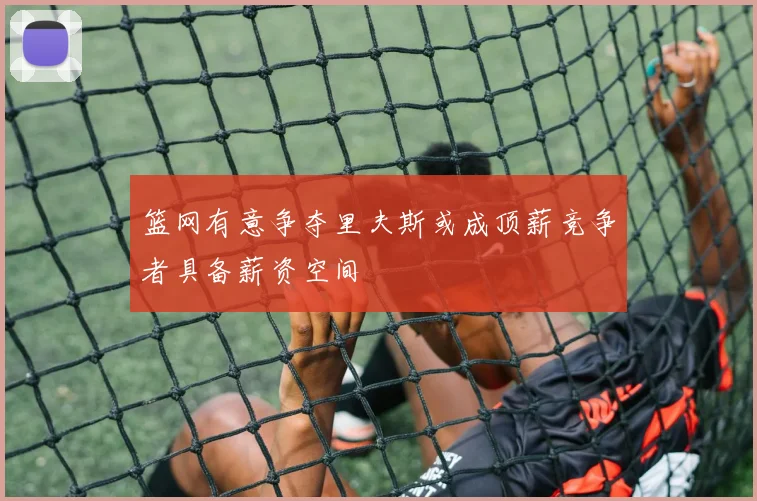 篮网有意争夺里夫斯或成顶薪竞争者具备薪资空间