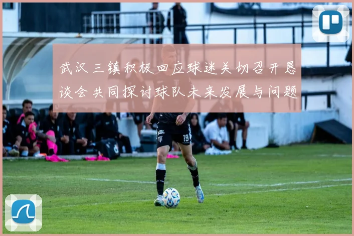 武汉三镇积极回应球迷关切召开恳谈会共同探讨球队未来发展与问题解决