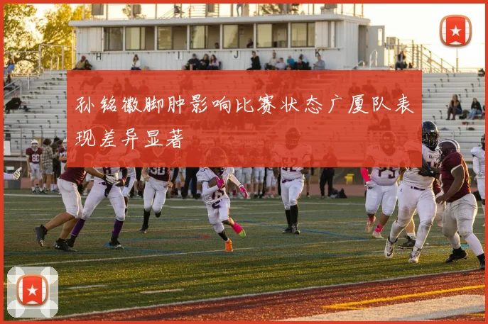 孙铭徽脚肿影响比赛状态广厦队表现差异显著