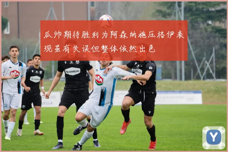 瓜帅期待胜利为阿森纳施压格伊表现虽有失误但整体依然出色