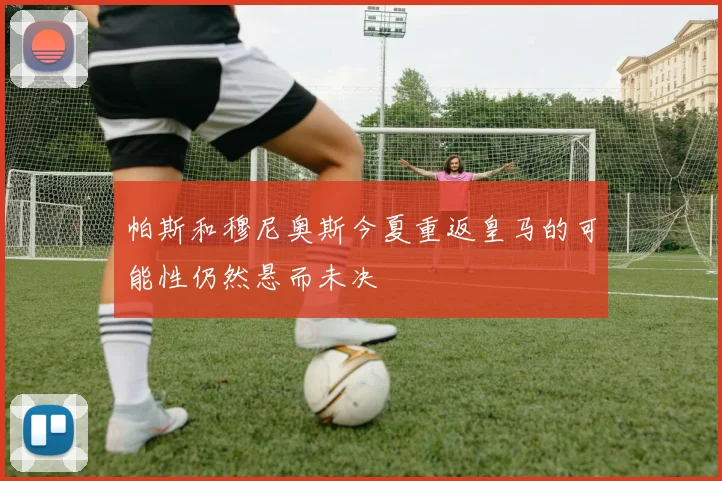 帕斯和穆尼奥斯今夏重返皇马的可能性仍然悬而未决