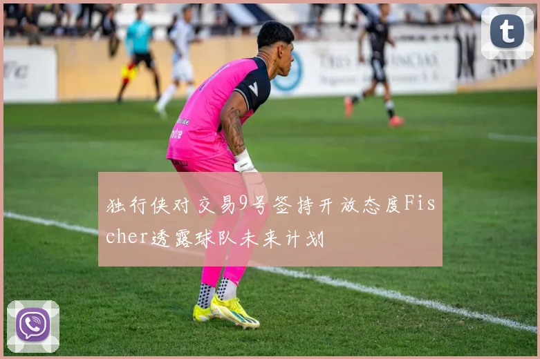 独行侠对交易9号签持开放态度Fischer透露球队未来计划