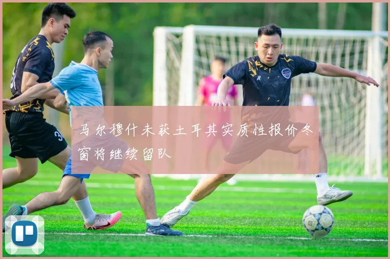 马尔穆什未获土耳其实质性报价冬窗将继续留队