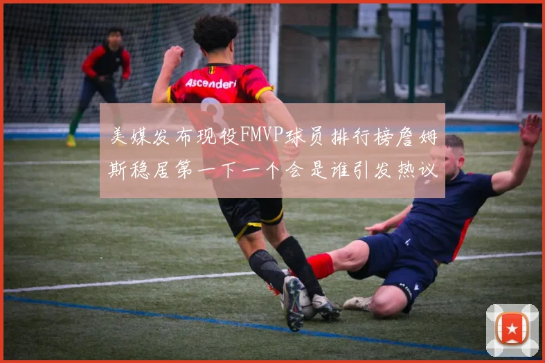 美媒发布现役FMVP球员排行榜詹姆斯稳居第一下一个会是谁引发热议