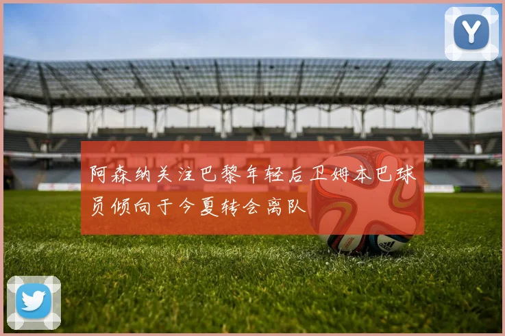 阿森纳关注巴黎年轻后卫姆本巴球员倾向于今夏转会离队