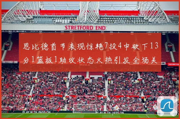 恩比德首节表现惊艳7投4中砍下13分1篮板1助攻状态火热引发全场关注