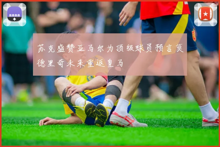 苏克盛赞亚马尔为顶级球员预言莫德里奇未来重返皇马