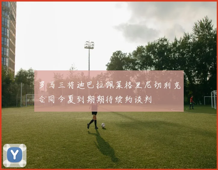 罗马三将迪巴拉佩莱格里尼切利克合同今夏到期期待续约谈判