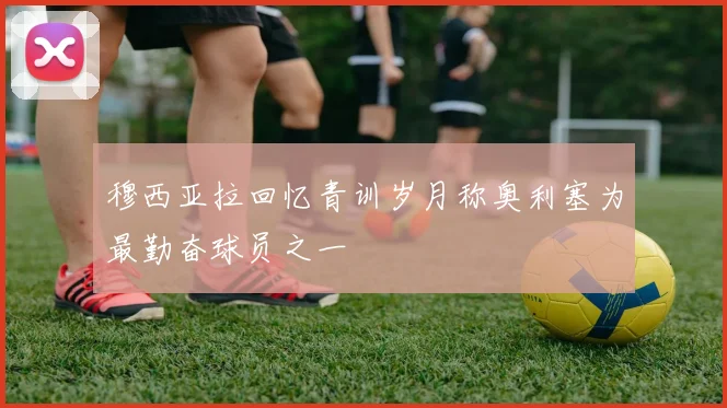 穆西亚拉回忆青训岁月称奥利塞为最勤奋球员之一