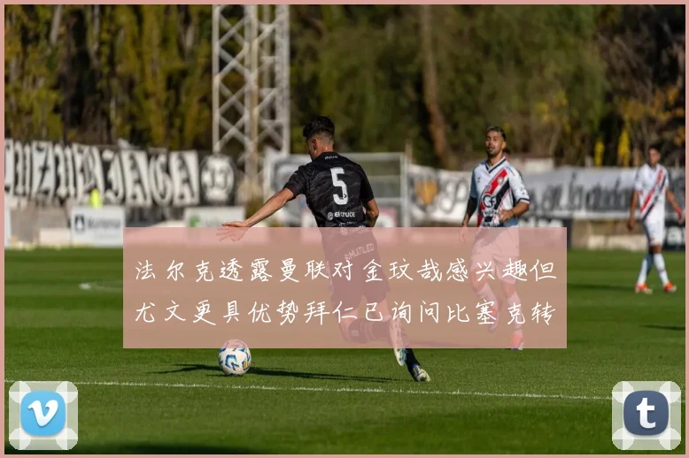 法尔克透露曼联对金玟哉感兴趣但尤文更具优势拜仁已询问比塞克转会情况