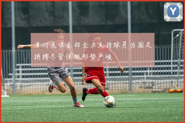 津门虎俱乐部全力支持球员为国足拼搏尽管保级形势严峻
