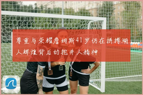 尊重与荣耀詹姆斯41岁仍在拼搏湖人辉煌背后的挖井人精神