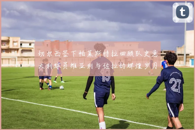 切尔西签下帕莱斯特拉回顾队史意大利球员维亚利与佐拉的辉煌岁月