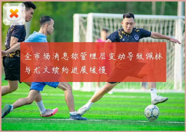 全市场消息称管理层变动导致佩林与尤文续约进展缓慢