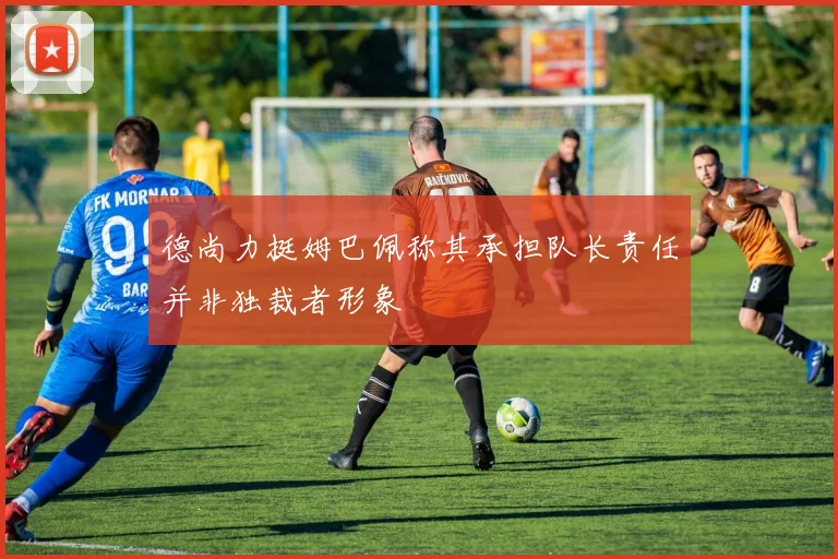 德尚力挺姆巴佩称其承担队长责任并非独裁者形象