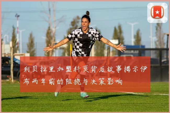 利贝拉里加盟科莫背后故事揭示伊布两年前的阻挠与决策影响