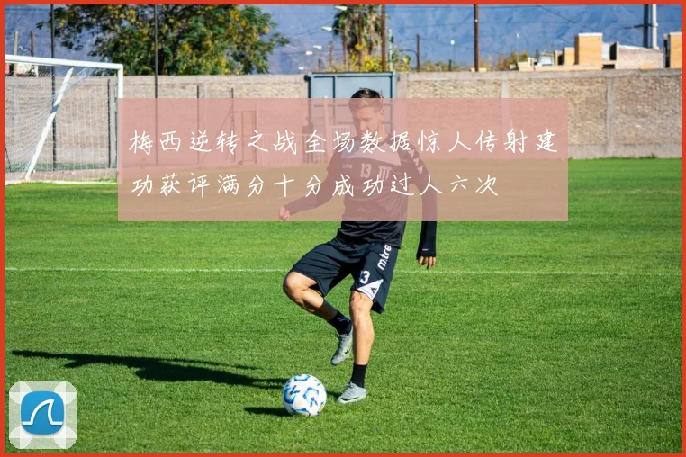 梅西逆转之战全场数据惊人传射建功获评满分十分成功过人六次