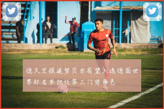 德天空报道努贝尔有望入选德国世界杯名单担任第三门将角色