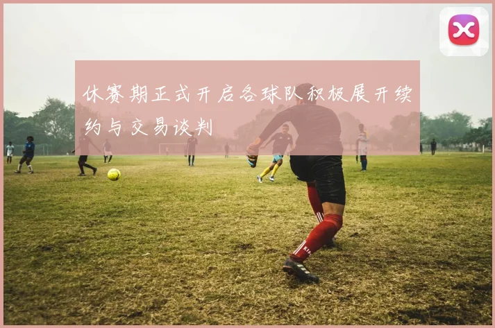 休赛期正式开启各球队积极展开续约与交易谈判